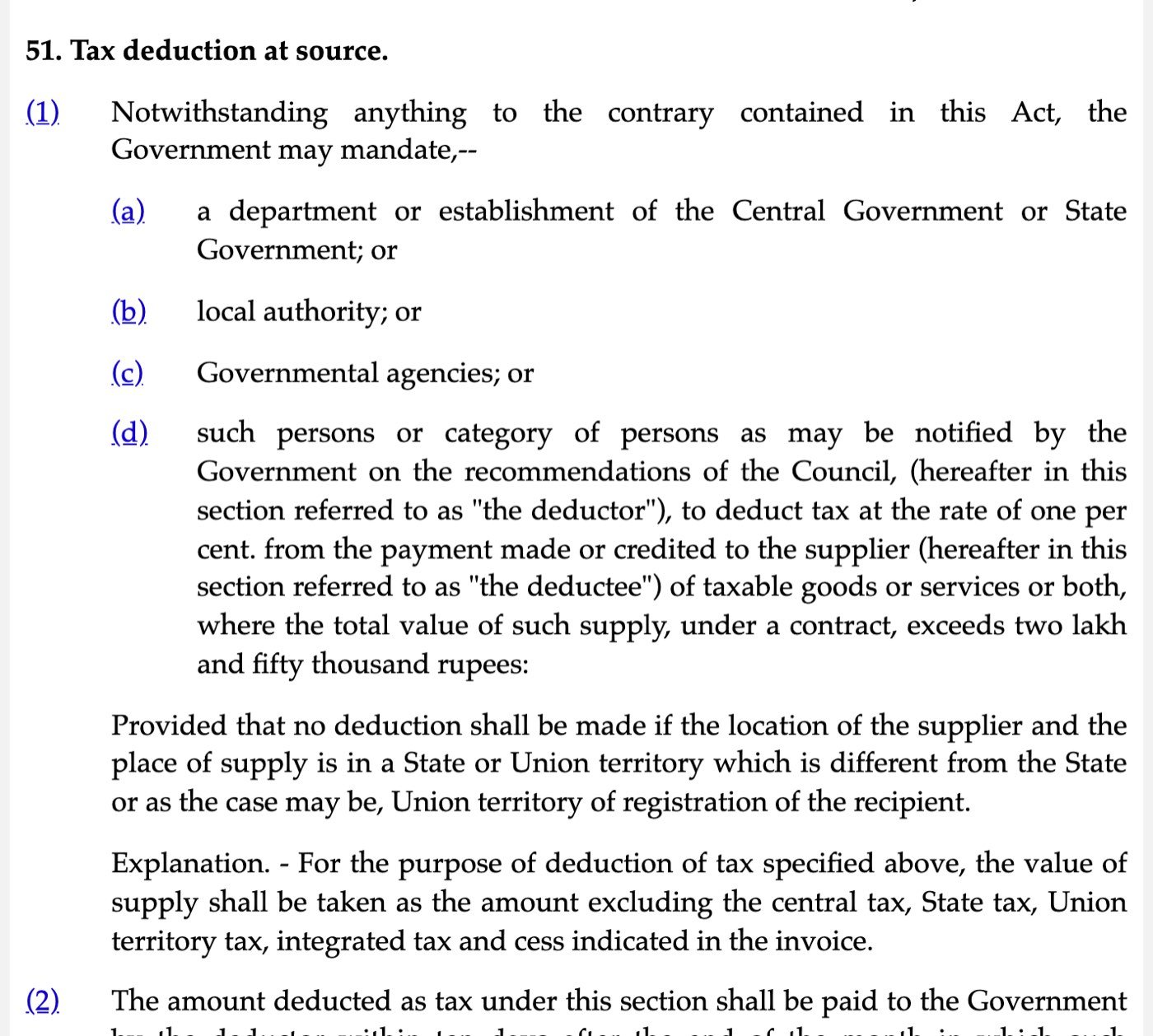 Section 51 of the Central Goods and Services Tax Act, 2017 on Indian Kanoon, captured on 31 October 2026: the Government may mandate (a) a department or establishment of the Central Government or State Government, (b) local authority, (c) Governmental agencies, (d) such persons or category of persons as may be notified, to deduct tax at the rate of one per cent from the payment made or credited to the supplier where the total value of such supply, under a contract, exceeds two lakh and fifty thousand rupees, with the proviso on location of supplier and place of supply and the Explanation that the value excludes central tax, State tax, Union territory tax, integrated tax and cess
