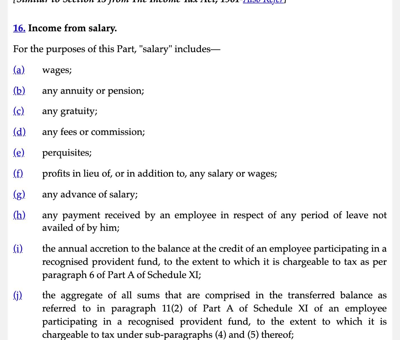Section 16 of the Income-tax Act, 2025 on Indian Kanoon, captured on 30 October 2026: Income from salary. For the purposes of this Part, salary includes (a) wages; (b) any annuity or pension; (c) any gratuity; (d) any fees or commission; (e) perquisites; (f) profits in lieu of, or in addition to, any salary or wages; (g) any advance of salary; (h) any payment received by an employee in respect of any period of leave not availed of by him; (i) the annual accretion to the balance at the credit of an employee participating in a recognised provident fund; (j) the aggregate of all sums comprised in the transferred balance