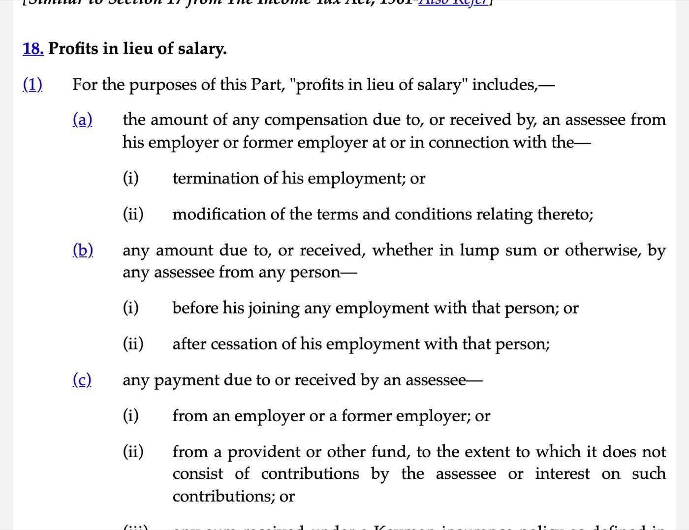 Section 18 of the Income-tax Act, 2025 on Indian Kanoon, captured on 30 October 2026: Profits in lieu of salary includes (a) the amount of any compensation due to, or received by, an assessee from his employer or former employer at or in connection with the termination of his employment or modification of the terms and conditions relating thereto; (b) any amount due to, or received, whether in lump sum or otherwise, by any assessee from any person before his joining any employment with that person or after cessation of his employment with that person; (c) any payment from an employer or a former employer, or from a provident or other fund