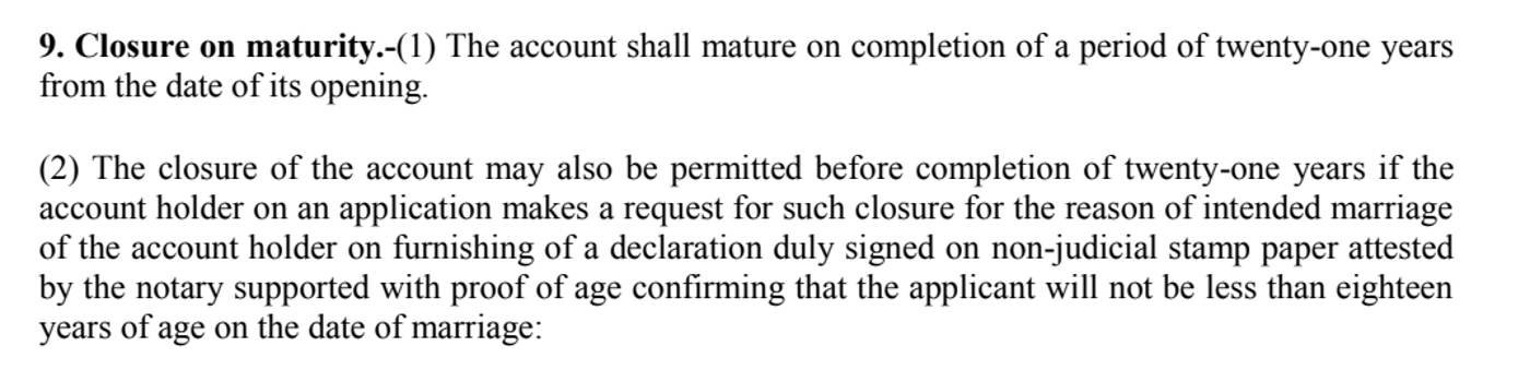 Paragraph 9 of the Sukanya Samriddhi Account Scheme, 2019, in the National Savings Institute's copy, rendered on 26 October 2026: the account matures on completion of twenty-one years from the date of its opening, and closure is also permitted for the intended marriage of the account holder on a declaration that she will not be less than eighteen years of age on the date of marriage, not earlier than one month before or later than three months after the marriage
